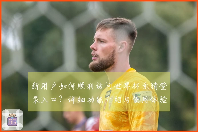 新用户如何顺利访问世界杯竞猜登录入口？详细功能介绍与使用体验指南